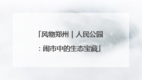风物郑州｜人民公园：闹市中的生态宝藏