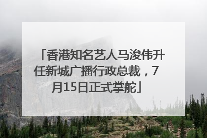 香港知名艺人马浚伟升任新城广播行政总裁，7月15日正式掌舵