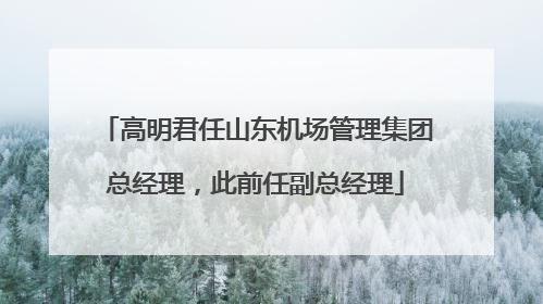 高明君任山东机场管理集团总经理，此前任副总经理