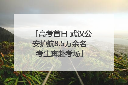 高考首日 武汉公安护航8.5万余名考生奔赴考场