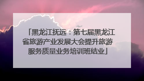 黑龙江抚远：第七届黑龙江省旅游产业发展大会提升旅游服务质量业务培训班结业