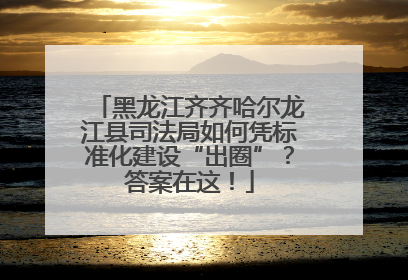黑龙江齐齐哈尔龙江县司法局如何凭标准化建设“出圈”？答案在这！