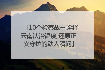 10个检察故事诠释云南法治温度 还原正义守护的动人瞬间