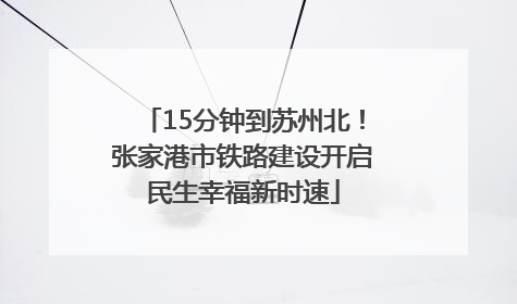 15分钟到苏州北！张家港市铁路建设开启民生幸福新时速