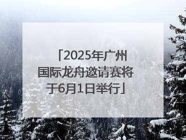 2025年广州国际龙舟邀请赛将于6月1日举行
