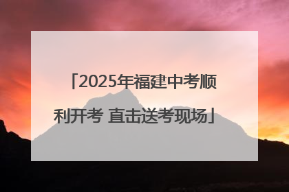 2025年福建中考顺利开考 直击送考现场
