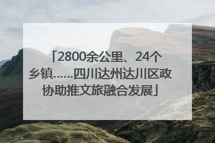 2800余公里、24个乡镇……四川达州达川区政协助推文旅融合发展