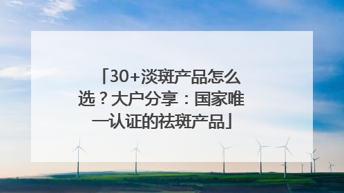 30+淡斑产品怎么选？大户分享：国家唯一认证的祛斑产品
